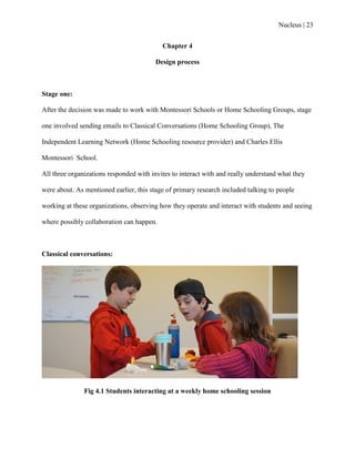 Nucleus | 23
Chapter 4
Design process
Stage one:
After the decision was made to work with Montessori Schools or Home Schooling Groups, stage
one involved sending emails to Classical Conversations (Home Schooling Group), The
Independent Learning Network (Home Schooling resource provider) and Charles Ellis
Montessori School.
All three organizations responded with invites to interact with and really understand what they
were about. As mentioned earlier, this stage of primary research included talking to people
working at these organizations, observing how they operate and interact with students and seeing
where possibly collaboration can happen.
Classical conversations:
Fig 4.1 Students interacting at a weekly home schooling session
 