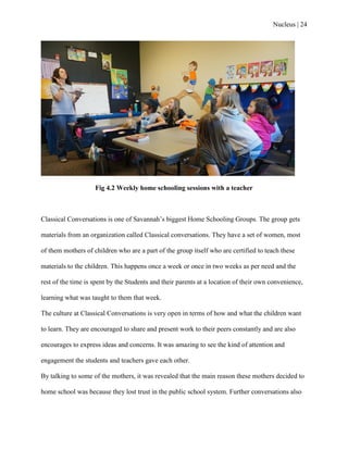 Nucleus | 24
Fig 4.2 Weekly home schooling sessions with a teacher
Classical Conversations is one of Savannah‟s biggest Home Schooling Groups. The group gets
materials from an organization called Classical conversations. They have a set of women, most
of them mothers of children who are a part of the group itself who are certified to teach these
materials to the children. This happens once a week or once in two weeks as per need and the
rest of the time is spent by the Students and their parents at a location of their own convenience,
learning what was taught to them that week.
The culture at Classical Conversations is very open in terms of how and what the children want
to learn. They are encouraged to share and present work to their peers constantly and are also
encourages to express ideas and concerns. It was amazing to see the kind of attention and
engagement the students and teachers gave each other.
By talking to some of the mothers, it was revealed that the main reason these mothers decided to
home school was because they lost trust in the public school system. Further conversations also
 