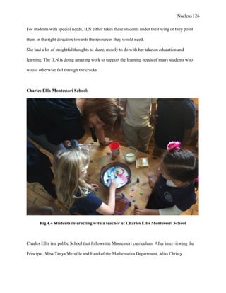 Nucleus | 26
For students with special needs, ILN either takes these students under their wing or they point
them in the right direction towards the resources they would need.
She had a lot of insightful thoughts to share, mostly to do with her take on education and
learning. The ILN is doing amazing work to support the learning needs of many students who
would otherwise fall through the cracks.
Charles Ellis Montessori School:
Fig 4.4 Students interacting with a teacher at Charles Ellis Montessori School
Charles Ellis is a public School that follows the Montessori curriculum. After interviewing the
Principal, Miss Tanya Melville and Head of the Mathematics Department, Miss Christy
 