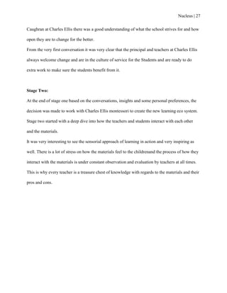 Nucleus | 27
Caughran at Charles Ellis there was a good understanding of what the school strives for and how
open they are to change for the better.
From the very first conversation it was very clear that the principal and teachers at Charles Ellis
always welcome change and are in the culture of service for the Students and are ready to do
extra work to make sure the students benefit from it.
Stage Two:
At the end of stage one based on the conversations, insights and some personal preferences, the
decision was made to work with Charles Ellis montessori to create the new learning eco system.
Stage two started with a deep dive into how the teachers and students interact with each other
and the materials.
It was very interesting to see the sensorial approach of learning in action and very inspiring as
well. There is a lot of stress on how the materials feel to the childrenand the process of how they
interact with the materials is under constant observation and evaluation by teachers at all times.
This is why every teacher is a treasure chest of knowledge with regards to the materials and their
pros and cons.
 