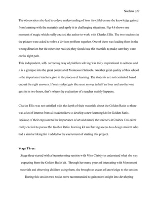 Nucleus | 29
The observation also lead to a deep understanding of how the children use the knowledge gained
from learning with the materials and apply it in challenging situations. Fig 4.6 shows one
moment of magic which really excited the author to work with Charles Ellis. The two students in
the picture were asked to solve a divison problem together. One of them was leading them in the
wrong direction but the other one realised they should use the maerials to make sure they were
on the right path.
This independent, self- correcting way of problem solving was truly inspirational to witness and
it is a glimpse into the great potential of Montessori Schools. Another great quality of this school
is the importance teachers give to the process of learning. The students are not evaluated based
on just the right answers. If one student gets the same answer in half an hour and another one
gets in in two hours, that‟s where the evaluation of a teacher mainly happens.
Charles Ellis was not satisfied with the depth of their materials about the Golden Ratio so there
was a lot of interest from all stakeholders to develop a new learning kit for Golden Ratio.
Because of their exposure to the importance of art and nature the teachers at Charles Ellis were
really excited to pursue the Golden Ratio learning kit and having access to a design student who
had a similar liking for it added to the excitement of starting this project.
Stage Three:
Stage three started with a brainstorming session with Miss Christy to understand what she was
expecting from the Golden Ratio kit. Through her many years of intercating with Montessori
materials and observing children using them, she brought an ocean of knowledge to the session.
During this session two books were recommended to gain more insight into developing
 