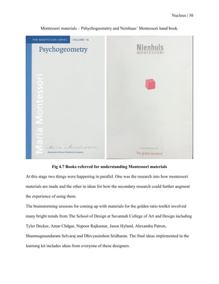 Nucleus | 30
Montessori materials – Pshychogeometry and Neinhaus‟ Montessori hand book.
Fig 4.7 Books referred for understanding Montessori materials
At this stage two things were happening in parallel. One was the research into how montessori
materials are made and the other in ideas for how the secondary research could further augment
the experience of using them.
The brainstorming sessions for coming up with materials for the golden ratio toolkit involved
many bright minds from The School of Design at Savannah College of Art and Design including
Tyler Decker, Amar Chdgar, Nupoor Rajkumar, Jason Hyland, Alexandra Patron,
Shanmugasundaram Selvaraj and Dhivyasimhon Sridharan. The final ideas implemented in the
learning kit includes ideas from everyone of these designers.
 