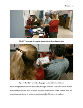 Nucleus | 32
Fig 4.9 Teachers reviewing the paper and cardboard prototypes
Fig 4.10 Teachers reviewing the paper and cardboard prototypes
Before more progress was made on the paper prototypes, there was a session to review the first
prototype of the timeline. After seeing the first prototype and getting a good response about the
content, there was a need for a blank version that could be filled in by the students.
 
