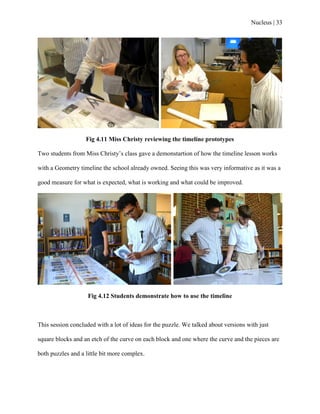 Nucleus | 33
Fig 4.11 Miss Christy reviewing the timeline prototypes
Two students from Miss Christy‟s class gave a demonstartion of how the timeline lesson works
with a Geometry timeline the school already owned. Seeing this was very informative as it was a
good measure for what is expected, what is working and what could be improved.
Fig 4.12 Students demonstrate how to use the timeline
This session concluded with a lot of ideas for the puzzle. We talked about versions with just
square blocks and an etch of the curve on each block and one where the curve and the pieces are
both puzzles and a little bit more complex.
 