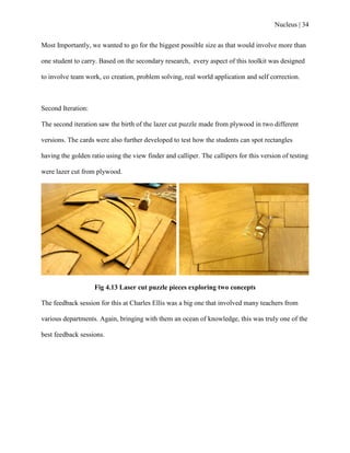 Nucleus | 34
Most Importantly, we wanted to go for the biggest possible size as that would involve more than
one student to carry. Based on the secondary research, every aspect of this toolkit was designed
to involve team work, co creation, problem solving, real world application and self correction.
Second Iteration:
The second iteration saw the birth of the lazer cut puzzle made from plywood in two different
versions. The cards were also further developed to test how the students can spot rectangles
having the golden ratio using the view finder and calliper. The callipers for this version of testing
were lazer cut from plywood.
Fig 4.13 Laser cut puzzle pieces exploring two concepts
The feedback session for this at Charles Ellis was a big one that involved many teachers from
various departments. Again, bringing with them an ocean of knowledge, this was truly one of the
best feedback sessions.
 