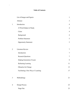 `
Table of Contents
List of Images and Figures 1
Abstract 3
1 Introduction 4
25 Word Subject of Study 4
Claim 4
Background 4
Problem Statement 5
Opportunity Statement 5
2 Literature Review 7
Introduction 7
Research Questions 7
Helping Generation Z Learn 8
Reframing Learning 11
Obstacles for Change 15
Facilitating a New Way of Learning 17
3 Methodology 21
4 Design Process 23
Stage One 23
 