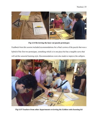 Nucleus | 35
Fig 4.14 Reviewing the laser cut puzzle prototypes
Feedback from this session included recommendations for a final version of the puzzle that was a
hybrid of the first two prototypes, something which is in one piece but has a tangible curve that
will aid the sensorial learning style. Recommendations were also made to improve the callipers.
Fig 4.15 Teachers from other departments reviewing the Golden ratio learning kit
 