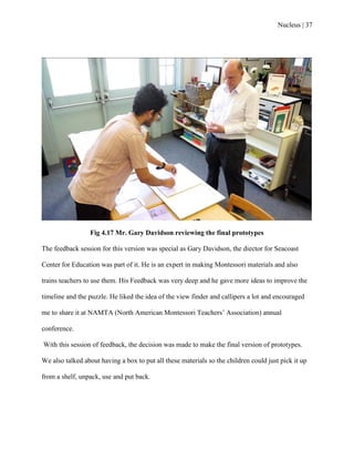 Nucleus | 37
Fig 4.17 Mr. Gary Davidson reviewing the final prototypes
The feedback session for this version was special as Gary Davidson, the diector for Seacoast
Center for Education was part of it. He is an expert in making Montessori materials and also
trains teachers to use them. His Feedback was very deep and he gave more ideas to improve the
timeline and the puzzle. He liked the idea of the view finder and callipers a lot and encouraged
me to share it at NAMTA (North American Montessori Teachers‟ Association) annual
conference.
With this session of feedback, the decision was made to make the final version of prototypes.
We also talked about having a box to put all these materials so the children could just pick it up
from a shelf, unpack, use and put back.
 