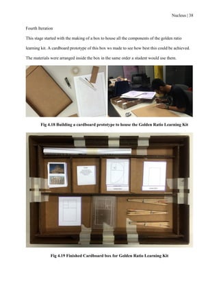 Nucleus | 38
Fourth Iteration
This stage started with the making of a box to house all the components of the golden ratio
learning kit. A cardboard prototype of this box ws made to see how best this could be achieved.
The materials were arranged inside the box in the same order a student would use them.
Fig 4.18 Building a cardboard prototype to house the Golden Ratio Learning Kit
Fig 4.19 Finished Cardboard box for Golden Ratio Learning Kit
 