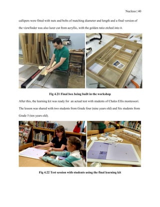 Nucleus | 40
callipers were fitted with nuts and bolts of matching diameter and length and a final version of
the viewfinder was also lazer cut from acryllic, with the golden ratio etched into it.
Fig 4.21 Final box being built in the workshop
After this, the learning kit was ready for an actual test with students of Chales Ellis montessori.
The lesson was shared with two students from Grade four (nine years old) and Six students from
Grade 5 (ten years old).
Fig 4.22 Test session with students using the final learning kit
 