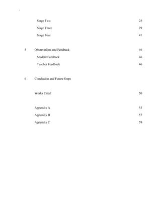 `
Stage Two 25
Stage Three 29
Stage Four 41
5 Observations and Feedback 46
Student Feedback 46
Teacher Feedback 46
6 Conclusion and Future Steps
Works Cited 50
Appendix A 53
Appendix B 57
Appendix C 59
 