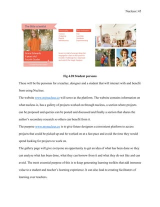 Nucleus | 45
Fig 4.28 Student persona
These will be the personas for a teacher, designer and a student that will interact with and benefit
from using Nucleus.
The website www.mynucleus.co will serve as the platform. The website contains information on
what nucleus is, has a gallery of projects worked on through nucleus, a section where projects
can be proposed and queries can be posted and discussed and finally a section that shares the
author‟s secondary research so others can benefit from it.
The purpose www.mynucleus.co is to give future designers a convenient platform to access
projects that could be picked up and be worked on at a fast pace and avoid the time they would
spend looking for projects to work on.
The gallery page will give everyone an opportunity to get an idea of what has been done so they
can analyse what has been done, what they can borrow from it and what they do not like and can
avoid. The most essential purpose of this is to keep generating learning toolkits that add immense
value to a student and teacher‟s learning experience. It can also lead to creating facilitators of
learning over teachers.
 