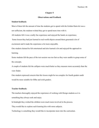 Nucleus | 46
Chapter 5
Observations and Feedback
Student feedback:
Most of them felt the amount of time the students got to spend with the Golden Ratio kit was a
not suffecient, the studenst wished they got to spend more time with it.
All students felt it was a really fun experience and enjoyed the hands on experience.
Some lesson they had just learned to real world objects around them generated a lot of
excitement and it made the experience a lot more enjoyable.
One student claimed he felt entertained and also learned a lot and enjoyed the approach to
learning.
Some students felt the pace of the test session was too fast so they were unable to grasp some of
the concepts.
A couple of students felt the callipers were much better as they measure more accurately than the
view finder.
One student expressed concern that this lesson might be too complex for fourth graders andit
would be more suitable for fifthe and sixth graders.
Teacher feedback:
The teachers thoroughly enjoyed the experience of working with Design students as it is
something they always seek and enjoy.
In hindsight they wished the children were much more involved in the process.
They would like to explore such learning kits with more subjects.
Technology is something they would like to incorporate more into the curriculum.
 