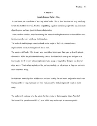 Nucleus | 48
Chapter 6
Conclusion and Future Steps
In conclusion, the experience of working with Charles Ellis to form Nucleus was very satisfying
for all stakeholders involved. Nucleus helped bring together numerous people who are passionate
about learning and care about the future of education.
To have a chance to be a part of something that some of the brightest minds in the world are also
tackling was also very satisfying for the author.
The author is looking to get more feedback on the usage of the kit in class and make
improvements and even more projects based on it.
The teachers at Charles Ellis already have more ideas for projects they want to do with art and
electronics. While the golden ratio learning kit was developed with mostly one designer over
four weeks, it will be very interesting to see what a group of maybe four designer can do over
eight weeks. This is where a platform like nucleus can help cut a few steps so they can get to the
more important things.
In the future, hopefully there will be more students looking for real world projects involved with
Nucleus and it is very exciting to see how Nucleus can be further improved based on more
usage.
The author will continue to be the admin for the website in the forseeable future. Word of
Nucleus will be spread around SCAD at an initial stage so its scale is very manageable.
 
