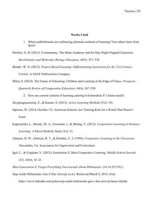 Nucleus | 50
Works Cited
1. What establishments are embracing alternate methods of learning? Can others learn from
them?
Parslow, G. R. (2012). Commentary: The Khan Academy and the Day-Night Flipped Classroom.
Biochemistry and Molecular Biology Education, 40(5), 337–338.
Bender, W. N. (2012). Project-Based Learning: Differentiating Instruction for the 21st Century.
Corwin, A SAGE Publications Company.
Mitra, S. (2014). The Future of Schooling: Children and Learning at the Edge of Chaos. Prospects:
Quarterly Review of Comparative Education, 44(4), 547–558
2. How are current systems of learning catering to Generation Z‟s future needs?
Zayapragassarazan, Z., & Kumar, S. (2012). Active Learning Methods (Vol. 19).
Opinion, W. (2014, October 17). American Schools Are Training Kids for a World That Doesn‟t
Exist.
Kupczynski, L., Mundy, M. A., Goswami, J., & Meling, V. (2012). Cooperative Learning in Distance
Learning: A Mixed Methods Study (Vol. 5).
Johnson, D. W., Johnson, R. T., & Holubec, E. J. (1994). Cooperative Learning in the Classroom.
Alexandria, Va: Association for Supervision and Curriculum.
Igel, C., & Urquhart, V. (2012). Generation Z, Meet Cooperative Learning. Middle School Journal
(J3), 43(4), 16–21.
Meet Generation Z: Forget Everything You Learned About Millennials. (14:14:35 UTC).
Step Aside Millennials: Gen Z Has Arrived. (n.d.). Retrieved March 8, 2015, from
https://www.linkedin.com/pulse/step-aside-millennials-gen-z-has-arrived-lance-shields
 