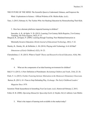 Nucleus | 51
THE FUTURE OF THE MIND: The Scientific Quest to Understand, Enhance, and Empower the
Mind : Explorations in Science :: Official Website of Dr. Michio Kaku. (n.d.).
Tanz, J. (2015, February 4). The Techies Who Are Hacking Education by Homeschooling Their Kids.
3. How have alternate platforms impacted learning in children?
Saavedra, A. R., & Opfer, V. D. (2012). Learning 21st-Century Skills Requires, 21st-Century
Teaching. Phi Delta Kappan, 94(2), 8–13.
Dangwal, R., & Kapur, P. (2009). Learning through Teaching: Peer-Mediated Instruction in
Minimally Invasive Education. British Journal of Educational Technology, 40(1), 5–22.
Slutsky, R., Slutsky, M., & DeShelter, L. M. (2014). Playing with Technology: Is It All Bad?
Dimensions of Early Childhood, 42(3), 18–23.
Cherryholmes, C. H. (2013). What to Teach? Theory and Research in Social Education, 41(4), 566–
574.
4. What are the components of an ideal learning environment for children?
Hall, P. S. (2013). A New Definition of Punishment. Reclaiming Children and Youth, 21(4), 22–26.
Fitch, V. A. (2013). Further Fostering Intrinsic Motivation in the Montessori Elementary Classroom.
Burton, R. (2011). It‟s Time to Stop Defending Play. Exchange: The Early Childhood Leaders’
Magazine Since 1978.
Scientists Think Synaesthesia Is Something You Can Learn. (n.d.). Retrieved February 2, 2015,
Fuller, R. B. (2008). Operating Manual for Spaceship Earth. (J. Snyder, Ed.) (1 edition). Lars Muller.
5. What is the impact of learning tools available in the market today?
 