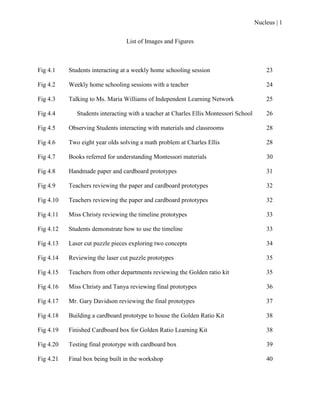 Nucleus | 1
List of Images and Figures
Fig 4.1 Students interacting at a weekly home schooling session 23
Fig 4.2 Weekly home schooling sessions with a teacher 24
Fig 4.3 Talking to Ms. Maria Williams of Independent Learning Network 25
Fig 4.4 Students interacting with a teacher at Charles Ellis Montessori School 26
Fig 4.5 Observing Students interacting with materials and classrooms 28
Fig 4.6 Two eight year olds solving a math problem at Charles Ellis 28
Fig 4.7 Books referred for understanding Montessori materials 30
Fig 4.8 Handmade paper and cardboard prototypes 31
Fig 4.9 Teachers reviewing the paper and cardboard prototypes 32
Fig 4.10 Teachers reviewing the paper and cardboard prototypes 32
Fig 4.11 Miss Christy reviewing the timeline prototypes 33
Fig 4.12 Students demonstrate how to use the timeline 33
Fig 4.13 Laser cut puzzle pieces exploring two concepts 34
Fig 4.14 Reviewing the laser cut puzzle prototypes 35
Fig 4.15 Teachers from other departments reviewing the Golden ratio kit 35
Fig 4.16 Miss Christy and Tanya reviewing final prototypes 36
Fig 4.17 Mr. Gary Davidson reviewing the final prototypes 37
Fig 4.18 Building a cardboard prototype to house the Golden Ratio Kit 38
Fig 4.19 Finished Cardboard box for Golden Ratio Learning Kit 38
Fig 4.20 Testing final prototype with cardboard box 39
Fig 4.21 Final box being built in the workshop 40
 