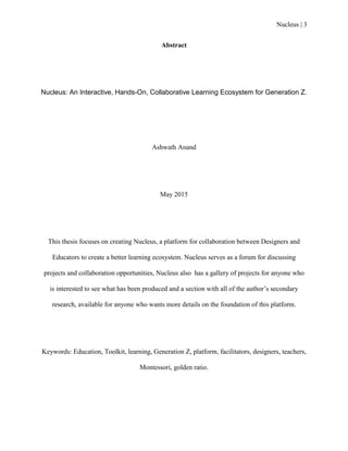 Nucleus | 3
Abstract
Nucleus: An Interactive, Hands-On, Collaborative Learning Ecosystem for Generation Z.
Ashwath Anand
May 2015
This thesis focuses on creating Nucleus, a platform for collaboration between Designers and
Educators to create a better learning ecosystem. Nucleus serves as a forum for discussing
projects and collaboration opportunities, Nucleus also has a gallery of projects for anyone who
is interested to see what has been produced and a section with all of the author‟s secondary
research, available for anyone who wants more details on the foundation of this platform.
Keywords: Education, Toolkit, learning, Generation Z, platform, facilitators, designers, teachers,
Montessori, golden ratio.
 