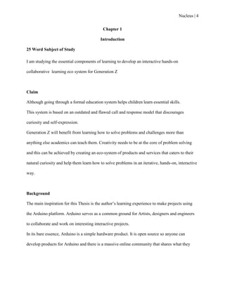 Nucleus | 4
Chapter 1
Introduction
25 Word Subject of Study
I am studying the essential components of learning to develop an interactive hands-on
collaborative learning eco system for Generation Z
Claim
Although going through a formal education system helps children learn essential skills.
This system is based on an outdated and flawed call and response model that discourages
curiosity and self-expression.
Generation Z will benefit from learning how to solve problems and challenges more than
anything else academics can teach them. Creativity needs to be at the core of problem solving
and this can be achieved by creating an eco-system of products and services that caters to their
natural curiosity and help them learn how to solve problems in an iterative, hands-on, interactive
way.
Background
The main inspiration for this Thesis is the author‟s learning experience to make projects using
the Arduino platform. Arduino serves as a common ground for Artists, designers and engineers
to collaborate and work on interesting interactive projects.
In its bare essence, Arduino is a simple hardware product. It is open source so anyone can
develop products for Arduino and there is a massive online community that shares what they
 