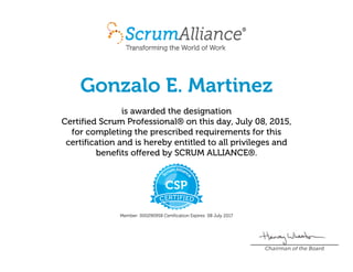 Gonzalo E. Martinez
is awarded the designation
Certified Scrum Professional® on this day, July 08, 2015,
for completing the prescribed requirements for this
certification and is hereby entitled to all privileges and
benefits offered by SCRUM ALLIANCE®.
Member: 000290958 Certification Expires: 08 July 2017
Chairman of the Board
 
