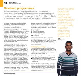 10 INTRODUCTION
RESEARCH PROGRAMMES
bristol.ac.uk/research
We have an excellent international reputation in
research and are a member of the Worldwide
Universities Network, a grouping of 19 research-led
institutions of international standing.
Our academic quality is reflected in the 11 Nobel
Prizes and Fellowships associated with the University
community. Bristol is proud to have current and
former staff represented in a number of prestigious
academic societies including 39 fellows of the
Royal Society, 11 of the British Academy, 18 of the
Academy for Social Sciences, 19 of the Academy
for Medical Sciences and 13 for the Royal Academy
of Engineering. For details, please see www.bristol.
ac.uk/university/distinctions.
The range and depth of research at Bristol has
an established record of impacting on society at
local, national and international levels. It brings
together word-leading academics and rising stars
to address key global issues and challenges; to find
and explore new connections between disciplines;
and to contribute to our understanding of the world.
Our researchers are engaged with diverse issues
such as the cultural life and history of nations and
communities around the world, and the development
of innovations in medicine, nanotechnology, stem-
cell engineering, composites and other emerging
fields. The University attracts research funding from
some of the world’s most prominent grant-giving
organisations. It also attracts investment in research
from industry and the business sector, and is involved
in numerous international research collaborations.
The Research Assessment Exercise (RAE) assesses
the research quality of UK universities. In the outcome
of the last exercise (held in 2008), Bristol was
assessed as having 93% of its research at international
standard. Each programme entry lists the outcome
for the subject area as a quality profile showing the
percentage of research assessed at each of five levels:
4*: ‘world-leading’
3*: ‘internationally excellent’
2*: ‘recognised internationally’
1*: ‘recognised nationally’
U/C: Unclassified
In a few cases, particularly where a programme
is highly interdisciplinary, the results may not be
applicable, or there are too many to print. Full results
for the University of Bristol may be found on the
University of Bristol website at www.bristol.ac.uk/
research/assessment.
The Bristol Doctoral College
The Bristol Doctoral College facilitates and supports
doctoral training and researcher development across
the University of Bristol. We include doctoral students
in all Schools, Institutes and Centres for Doctoral
Training. Our principal aims are to:
l support postgraduate researchers in their world-
class research with comprehensive skills training;
l guide postgraduate researchers towards a
successful future career, whether inside or outside
of academia.
In addition, the Bristol Doctoral College web pages
provide a central hub of information to facilitate your
postgraduate research, including social networking
tools through which you can chat, ask questions or
organise events with your fellow University of Bristol
postgraduate researchers.
Research programmes
Bristol offers outstanding opportunities to pursue research
study with world-leading academics across the broad range of
disciplines represented here. As part of the Russell Group, Bristol
is proud to be one of the UK’s leading research universities.
It really is a great
experience
to work with
world-leading
academics in my
field of interest
in a very friendly,
supportive
and strongly
collaborative
environment.
Syed
PhD Physics
 