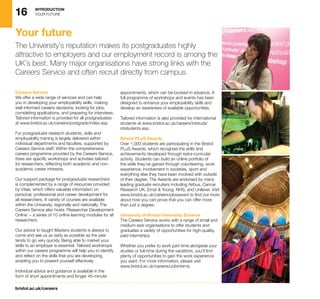 16 INTRODUCTION
YOUR FUTURE
bristol.ac.uk/careers
Careers Service
We offer a wide range of services and can help
you in developing your employability skills, making
well informed careers decisions, looking for jobs,
completing applications, and preparing for interviews.
Tailored information is provided for all postgraduates
at www.bristol.ac.uk/careers/postgrads/index.asp.
For postgraduate research students, skills and
employability training is largely delivered within
individual departments and faculties, supported by
Careers Service staff. Within the comprehensive
careers programme provided by the Careers Service,
there are specific workshops and activities tailored
for researchers, reflecting both academic and non-
academic career interests.
Our support package for postgraduate researchers
is complemented by a range of resources provided
by Vitae, which offers valuable information on
personal, professional and career development for
all researchers. A variety of courses are available
within the University, regionally and nationally. The
Careers Service also hosts ‘Researcher Development
Online’ – a series of 10 online learning modules for all
researchers.
Our advice to taught Masters students is always to
come and see us as early as possible as the year
tends to go very quickly. Being able to market your
skills to an employer is essential. Tailored workshops
within our careers programme will help you to identify
and reflect on the skills that you are developing,
enabling you to present yourself effectively.
Individual advice and guidance is available in the
form of short appointments and longer 45-minute
appointments, which can be booked in advance. A
full programme of workshops and events has been
designed to enhance your employability skills and
develop an awareness of available opportunities.
Tailored information is also provided for international
students at www.bristol.ac.uk/careers/intstuds/
intstudents.asp.
Bristol PLuS Awards
Over 1,000 students are participating in the Bristol
PLuS Awards, which recognise the skills and
achievements developed through extra-curricular
activity. Students can build an online portfolio of
the skills they’ve gained through volunteering, work
experience, involvement in societies, sport and
everything else they have been involved with outside
of their degree. The Awards are endorsed by many
leading graduate recruiters including Airbus, Cancer
Research UK, Ernst  Young, NHS, and Unilever. Visit
www.bristol.ac.uk/careers/plusaward to find out more
about how you can prove that you can offer more
than just a degree.
University of Bristol Internship Scheme
The Careers Service works with a range of small and
medium-size organisations to offer students and
graduates a variety of opportunities for high-quality,
paid internships.
Whether you prefer to work part-time alongside your
studies or full-time during the vacations, you’ll find
plenty of opportunities to gain the work experience
you want. For more information, please visit
www.bristol.ac.uk/careers/uobinterns.
Your future
The University’s reputation makes its postgraduates highly
attractive to employers and our employment record is among the
UK’s best. Many major organisations have strong links with the
Careers Service and often recruit directly from campus.
 