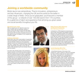 17
bristol.ac.uk/alumni
INTRODUCTION
JOINING A WORLDWIDE COMMUNITY
Get ahead in your career
With our support you can make the most of our
alumni network after you graduate, whether in
person, at the many alumni events that take place
around the world, or online, where you can connect
and network with thousands of people at the top of
their game through our website, or our LinkedIn and
Facebook pages.
A lifelong relationship
Bristol alumni also have a long tradition of supporting
upcoming generations, both financially and through
voluntary activities. Bristol and many graduates
organise reunions and networking events for alumni in
their area – a great way to meet new people, explore
career opportunities, and keep in touch with old
friends, while strengthening the ties between Bristol’s
past and present.
Our alumni also donate money to the University to
support education and Bristol’s pioneering research
and other projects such as the Alumni Foundation.
This fund supports students through postgraduate
travel grants and the extracurricular activities that
make Bristol such an exciting and vibrant place to
be. Many alumni give regularly because they want
to ensure that future students have as rich and
rewarding an experience as they did. So when you
come to Bristol, remember the Alumni Foundation
– you may be able to access funds for one of your
activities.
Nithin Thomas, PhD in Electrical
and Electronic Engineering
CEO, SQR Systems Limited
I embarked on a PhD programme researching into
secure video transmission technologies at Bristol
because it has a global reputation for its research
in image and video processing and its strong links
to the high-tech scene in the city. During my time at
Bristol, I took part in the New Enterprise competition,
which provided valuable feedback on some of my
initiatives. After leaving University, it was the exposure
I got with the high-tech start-up scene during my
PhD that inspired me to set up SQR Systems. The
mix of technical excellence and entrepreneurial flair is
something truly unique about Bristol.
Lucinda Spurling, MA in Film
Producer and Director, Afflare Films
I chose Bristol because of the scope of the
programme; I knew I wanted to make documentaries
but I also wanted to keep the door open to fiction
film making. I graduated with a specialisation in
editing, which meant I was employable with a
documentary already under my belt. I worked as an
editor for a couple of years and then started my own
company making documentaries. Recently, I began
writing screenplays: features based on true stories.
The screenplay I am working on now was inspired
by the documentary I made during the programme.
Bristol gave me a career and something more
important: lifelong friends I’m still in touch with.
Joining a worldwide community
Bristol alumni are extraordinary. They’re innovators, entrepreneurs
and key influencers, changing the UK and the world for the better in
a wide range of fields. Once you’ve graduated, you’ll become a member
of this group – a network of over 100,000 alumni from 170 countries.
It’s a goldmine of talent and experience that will bring you great career
and social benefits throughout your life.
 