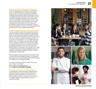 bristol.ac.uk/international
21INTRODUCTION
AN INTERNATIONAL UNIVERSITY
Language training for international students
If your first language is not English, you will need to
reach a suitable standard in an approved English
language test. We accept the International English
Language Testing Service (IELTS) examination, which
is available through local offices of the British Council.
The level of language required for your programme
of study is indicated in the programme entries. Other
tests, including TOEFL (Test of English as a Foreign
Language) and tests offered by the University of
Cambridge Local Examinations Syndicate (UCLES),
are also acceptable. For further information, please see
www.bristol.ac.uk/pg-language-requirements.
Centre for English Language and Foundation Studies
The Centre (CELFS) offers two programmes that are
aimed at students wishing to study at postgraduate
level: the International Pre-Masters Programme (IPP),
and the Summer Pre-Sessional. The IPP runs for either
nine or six months, and the Pre-Sessional for ten or
six weeks, both dependent on your English language
ability at entry. The programmes are based around a
core of academic English and university study skills,
and through these, our aim is to provide you with the
knowledge and ability to become high performing
Bristol students. During term time, we also run a range
of English language programmes tailored to help you
respond to the specific challenges Bristol University
postgraduate students face.
All these programmes are based in the Centre’s state-
of-the-art Richmond Building facilities. From purpose-
built classrooms to CELFS-designated student spaces,
our facilities are of the highest quality.
For further information, please contact the Centre:
Tel: +44 (0)117 331 0907
Email: celfs-enquiries@bristol.ac.uk
Web: bristol.ac.uk/english-language
Exchange opportunities for Bristol students
The Worldwide Universities Network (WUN) Global
Exchange Programme allows PhD students from
Bristol to spend a research period at one of the
WUN research partners in Europe, the US or China.
For details, please visit www.bristol.ac.uk/wun/
researchermobility.
 