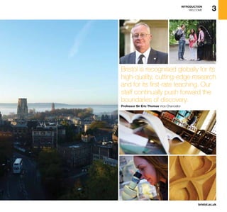 bristol.ac.uk
3INTRODUCTION
WELCOME
Bristol is recognised globally for its
high-quality, cutting-edge research
and for its first-rate teaching. Our
staff continually push forward the
boundaries of discovery.
Professor Sir Eric Thomas Vice-Chancellor
 