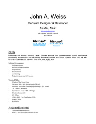 John A. Weiss
Software Designer & Developer
MCAD, MCP
johnaweiss@gmail.com
San Francisco, Bay Area, California
818-919-0824
Skills
Experienced and effective Technical Trainer. Complete solutions from needs-assessment through specifications,
programming, documentation, and user-training: Windows NT/2000/XP, SQL Server, Exchange Server, CDO, C#, XML,
Visual Basic/VBA/VBScript, MS Office ADO, HTML, PHP, MySql, Perl.
Solution Development:
· needs-assessment
· analysis and specifications
· programming
· documentation
· user-training
· Product research and RFP process
Technical Skills:
· Windows/Mac/Linux/Unix
· Advanced SQL, SQL Server Admin, MySql
· Exchange Server and Outlook programming, CDO, MAPI
· C#, VB.NET, ASP.NET
· Visual Basic, Excel VBA, VBScript
· Windows Powershell
· MS Office
· HTML, PHP, Perl, ColdFusion, XML
· ArcGis Online
· WordPress
Accomplishments
· Coordinated RFP Processes.
· Built C# ASP.NET data-collection wizard
 