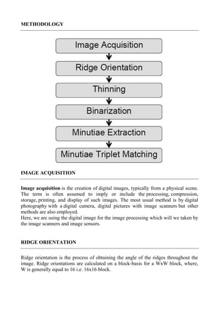 METHODOLOGY
IMAGE ACQUISITION
Image acquisition is the creation of digital images, typically from a physical scene.
The term is often assumed to imply or include the processing, compression,
storage, printing, and display of such images. The most usual method is by digital
photography with a digital camera, digital pictures with image scanners but other
methods are also employed.
Here, we are using the digital image for the image processing which will we taken by
the image scanners and image sensors.
RIDGE ORIENTATION
Ridge orientation is the process of obtaining the angle of the ridges throughout the
image. Ridge orientations are calculated on a block-basis for a WxW block, where,
W is generally equal to 16 i.e. 16x16 block.
 