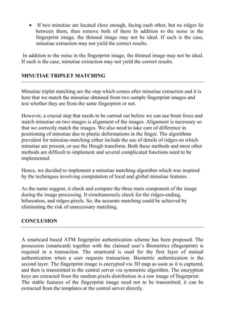  If two minutiae are located close enough, facing each other, but no ridges lie
between them, then remove both of them In addition to the noise in the
fingerprint image, the thinned image may not be ideal. If such is the case,
minutiae extraction may not yield the correct results.
In addition to the noise in the fingerprint image, the thinned image may not be ideal.
If such is the case, minutiae extraction may not yield the correct results.
MINUTIAE TRIPLET MATCHING
Minutiae triplet matching are the step which comes after minutiae extraction and it is
here that we match the minutiae obtained from two sample fingerprint images and
test whether they are from the same fingerprint or not.
However, a crucial step that needs to be carried out before we can use brute force and
match minutiae on two images is alignment of the images. Alignment is necessary so
that we correctly match the images. We also need to take care of difference in
positioning of minutiae due to plastic deformations in the finger. The algorithms
prevalent for minutiae-matching either include the use of details of ridges on which
minutiae are present, or use the Hough transform. Both these methods and most other
methods are difficult to implement and several complicated functions need to be
implemented.
Hence, we decided to implement a minutiae matching algorithm which was inspired
by the techniques involving computation of local and global minutiae features.
As the name suggest, it check and compare the three main component of the image
during the image processing. It simultaneously check for the ridges-ending,
bifurcation, and ridges-pixels. So, the accurate matching could be achieved by
eliminating the risk of unnecessary matching.
CONCLUSION
A smartcard based ATM fingerprint authentication scheme has been proposed. The
possession (smartcard) together with the claimed user’s Biometrics (fingerprint) is
required in a transaction. The smartcard is used for the first layer of mutual
authentication when a user requests transaction. Biometric authentication is the
second layer. The fingerprint image is encrypted via 3D map as soon as it is captured,
and then is transmitted to the central server via symmetric algorithm. The encryption
keys are extracted from the random pixels distribution in a raw image of fingerprint.
The stable features of the fingerprint image need not to be transmitted; it can be
extracted from the templates at the central server directly.
 