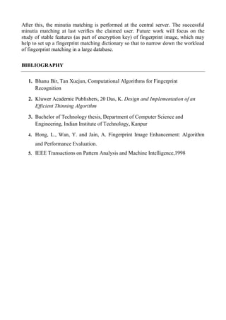 After this, the minutia matching is performed at the central server. The successful
minutia matching at last verifies the claimed user. Future work will focus on the
study of stable features (as part of encryption key) of fingerprint image, which may
help to set up a fingerprint matching dictionary so that to narrow down the workload
of fingerprint matching in a large database.
BIBLIOGRAPHY
1. Bhanu Bir, Tan Xuejun, Computational Algorithms for Fingerprint
Recognition
2. Kluwer Academic Publishers, 20 Das, K. Design and Implementation of an
Efficient Thinning Algorithm
3. Bachelor of Technology thesis, Department of Computer Science and
Engineering, Indian Institute of Technology, Kanpur
4. Hong, L., Wan, Y. and Jain, A. Fingerprint Image Enhancement: Algorithm
and Performance Evaluation.
5. IEEE Transactions on Pattern Analysis and Machine Intelligence,1998
 