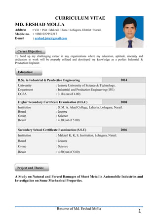 Resume of Md. Ershad Molla 
1 
CURRICULUM VITAE 
MD. ERSHAD MOLLA 
Address : Vill + Post : Makrail, Thana : Lohagora, District : Narail. 
Mobile no. : +8801922959217 
E-mail : arshad.jstu@gmail.com 
To build up my challenging career in any organizations where my education, aptitude, sincerity and dedication to work will be properly utilized and developed my knowledge as a perfect Industrial & Production Engineer. 
A Study on Natural and Forced Damages of Sheet Metal in Automobile Industries and Investigation on Some Mechanical Properties. 
Career Objective: Education: B.Sc. in Industrial & Production Engineering 2014 University : Jessore University of Science & Technology. Department : Industrial and Production Engineering (IPE) CGPA : 3.18 (out of 4.00) Higher Secondary Certificate Examination (H.S.C) 2008 Institution : S. M. A. Ahad College, Lahuria, Lohagara, Narail. Board : Jessore Group : Science Result : 4.30(out of 5.00) Secondary School Certificate Examination (S.S.C) 2006 Institution : Makrail K, K, S, Institution, Lohagara, Narail. Board : Jessore Group : Science Result : 4.50(out of 5.00) Project and Thesis:  