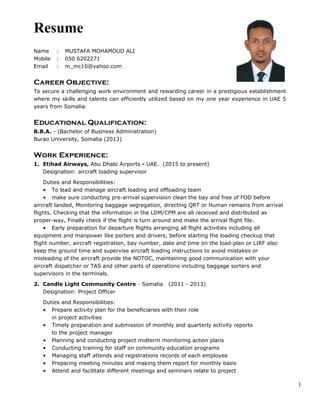 Resume
Name : MUSTAFA MOHAMOUD ALI
Mobile : 050 6202271
Email : m_mc10@yahoo.com
Career Objective:
To secure a challenging work environment and rewarding career in a prestigious establishment
where my skills and talents can efficiently utilized based on my one year experience in UAE 5
years from Somalia.
Educational Qualification:
B.B.A. - (Bachelor of Business Administration)
Burao University, Somalia (2013)
Work Experience:
1. Etihad Airways, Abu Dhabi Airports - UAE. (2015 to present)
Designation: aircraft loading supervisor
Duties and Responsibilities:
• To lead and manage aircraft loading and offloading team
• make sure conducting pre-arrival supervision clean the bay and free of FOD before
aircraft landed, Monitoring baggage segregation, directing QRT or Human remains from arrival
flights. Checking that the information in the LDM/CPM are all received and distributed as
proper-way, Finally check if the flight is turn around and make the arrival flight file.
• Early preparation for departure flights arranging all flight activities including all
equipment and manpower like porters and drivers, before starting the loading checkup that
flight number, aircraft registration, bay number, date and time on the load-plan or LIRF also
keep the ground time and supervise aircraft loading instructions to avoid mistakes or
misleading of the aircraft provide the NOTOC, maintaining good communication with your
aircraft dispatcher or TAS and other parts of operations including baggage sorters and
supervisors in the terminals.
2. Candle Light Community Centre - Somalia (2011 - 2013)
Designation: Project Officer
Duties and Responsibilities:
• Prepare activity plan for the beneficiaries with their role
in project activities
• Timely preparation and submission of monthly and quarterly activity reports
to the project manager
• Planning and conducting project midterm monitoring action plans
• Conducting training for staff on community education programs
• Managing staff attends and registrations records of each employee
• Preparing meeting minutes and making them report for monthly basis
• Attend and facilitate different meetings and seminars relate to project
1
 