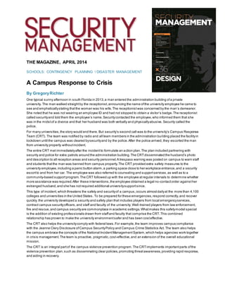 THE MAGAZINE, APRIL 2014
SCHOOLS: CONTINGENCY PLANNING  DISASTER MANAGEMENT
A Campus Response to Crisis
By GregoryRichter
One typical sunny afternoon in south Florida in 2013,a man entered the administration building ofa private
university. The man walked straightby the receptionist,announcing the name ofthe university employee he came to
see and emphaticallystating thatthe woman was his wife.The receptionistwas concerned by the man’s demeanor.
She noted that he was not wearing an employee ID and had not stopped to obtain a visitor’s badge.The receptionist
called securityand told them the employee’s name.Securitycontacted the employee,who informed them that she
was in the midstof a divorce and that her husband was both verbally and physicallyabusive. Security called the
police.
For many universities,the story would end there. But security’s second call was to the university’s Campus Response
Team (CRT). The team was notified by radio and all team members in the administration building placed the facilityin
lockdown until the campus was cleared bysecurityand by the police.After the police arrived, they escorted the man
from university property withoutincident.
The entire CRT met immediatelyafter the incidentto formulate an action plan.The plan included partnering with
security and police for extra patrols around the administration building.The CRTdisseminated the husband’s photo
and description to all reception areas and security personnel.A trespass warning was posted on campus to warn staff
and students thatthe man was banned from campus property.The CRT provided extra safety measures to the
university employee,including a panic button alarm,a parking space close to her workplace entrance,and a security
escortto and from her car. The employee was also referred to counseling and supportservices,as well as to a
community-based supportprogram.The CRT followed up with the employee atregular intervals to determine whether
more assistance was required.After these interventions,the employee obtained a legal no-contactorder againsther
estranged husband,and she has notrequired additional universitysupportsince.
This type of incident,which threatens the safety and securityof a campus,occurs almostdailyat the more than 4,100
colleges and universities in the United States. To be prepared for these emergencies,respond correctly,and recover
quickly, the university developed a security and safety plan that includes players from local emergencyservices,
contract campus securityofficers,and staff and faculty of the university. Well-trained players from law enforcement,
fire and rescue,and campus securityare commonplace in academic settings.Whatmakes this safetymodel special
is the addition of existing professionals drawn from staffand faculty that comprise the CRT.This combined
relationship has proven to make the university environmentsafer and has been costeffective.
The CRT also helps the universitycomply with federal laws.For example,the team improves campus compliance
with the Jeanne Clery Disclosure ofCampus SecurityPolicy and Campus Crime Statistics Act. The team also helps
the campus embrace the concepts ofthe National IncidentManagementSystem,which helps agencies work together
in crisis management.The team is proactive, pragmatic,cost-effective,and an extension of the overall educational
mission.
The CRT is an integral partof the campus violence prevention program.The CRTimplements importantparts ofthe
violence prevention plan,such as disseminating clear policies,promoting threatawareness,providing rapid response,
and aiding in recovery.
 