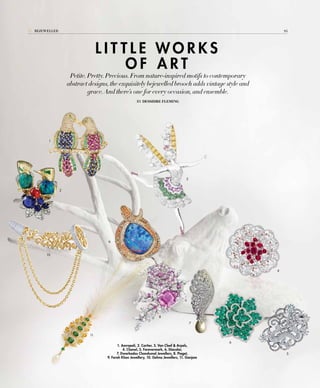 L I T T L E W O R K S
O F A R T
Petite. Pretty. Precious. From nature-inspired motifs to contemporary
abstract designs, the exquisitely bejewelled brooch adds vintage style and
grace. And there’s one for every occasion, and ensemble.
By Dessidre Fleming
1
2
3
4
5
9
6
8
7
11
10
1. Amrapali, 2. Cartier, 3. Van Cleef & Arpels,
4. Chanel, 5. Forevermark, 6. Diacolor,
7. Dwarkadas Chandumal Jewellers, 8. Piaget,
9. Farah Khan Jewellery, 10. Gehna Jewellers, 11. Ganjam
94Bejewelled
 