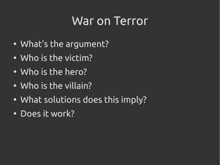 War on Terror
●
What's the argument?
●
Who is the victim?
●
Who is the hero?
●
Who is the villain?
●
What solutions does this imply?
●
Does it work?
 