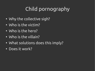 Child pornography
●
Why the collective sigh?
●
Who is the victim?
●
Who is the hero?
●
Who is the villain?
●
What solutions does this imply?
●
Does it work?
 