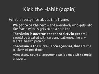 Kick the Habit (again)
What is really nice about this frame:
– We get to be the hero – and everybody who gets into
the frame with us gets to be a hero too!
– The victim is government and society in general –
should be treated with care and patience, like any
mental health patient.
– The villain is the surveillance agencies, that are the
pushers of our drugs
– Almost any counter-argument can be met with simple
answers:
 