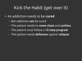 Kick the Habit (get over it)
●
An addiction needs to be cured
– But addiction can be cured
– The patient needs to come clean and confess
– The patient must follow a 12-step program
– The patient needs defenses against relapse
 