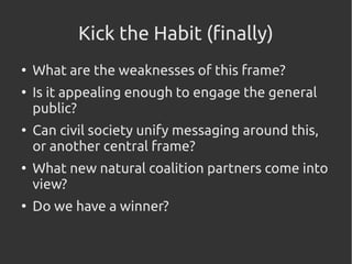 Kick the Habit (finally)
●
What are the weaknesses of this frame?
●
Is it appealing enough to engage the general
public?
●
Can civil society unify messaging around this,
or another central frame?
●
What new natural coalition partners come into
view?
●
Do we have a winner?
 