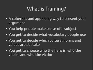 What is framing?
●
A coherent and appealing way to present your
argument
●
You help people make sense of a subject
●
You get to decide what vocabulary people use
●
You get to decide which cultural norms and
values are at stake
●
You get to choose who the hero is, who the
villain, and who the victim
 