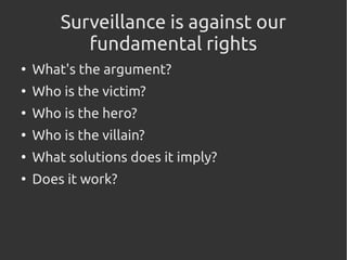 Surveillance is against our
fundamental rights
●
What's the argument?
●
Who is the victim?
●
Who is the hero?
●
Who is the villain?
●
What solutions does it imply?
●
Does it work?
 