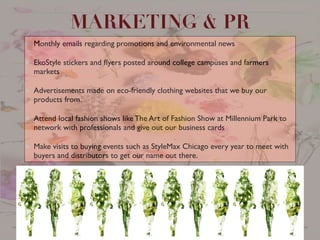 Monthly emails regarding promotions and environmental news	

EkoStyle stickers and ﬂyers posted around college campuses and farmers
markets	

Advertisements made on eco-friendly clothing websites that we buy our
products from.	

Attend local fashion shows like The Art of Fashion Show at Millennium Park to
network with professionals and give out our business cards	

Make visits to buying events such as StyleMax Chicago every year to meet with
buyers and distributors to get our name out there.
MARKETING & PR
 