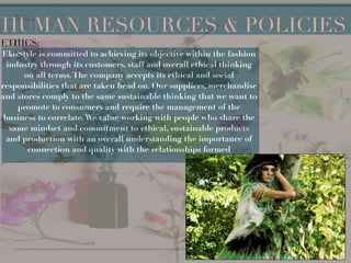 !
!
!
!
!
!
!
HUMAN RESOURCES & POLICIES
ETHICS:
EkoStyle is committed to achieving its objective within the fashion
industry through its customers, staff and overall ethical thinking
on all terms.The company accepts its ethical and social
responsibilities that are taken head on. Our suppliers, merchandise
and stores comply to the same sustainable thinking that we want to
promote to consumers and require the management of the
business to correlate.We value working with people who share the
same mindset and commitment to ethical, sustainable products
and production with an overall understanding the importance of
connection and quality with the relationships formed
 