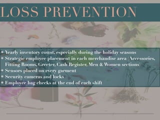 !
!
!
!
!
• Yearly inventory count, especially during the holiday seasons
• Strategic employee placement in each merchandise area (Accessories,
Fitting Rooms, Greeter, Cash Register, Men & Women sections)
• Sensors placed on every garment
• Security cameras and locks
• Employee bag checks at the end of each shift
LOSS PREVENTION
 