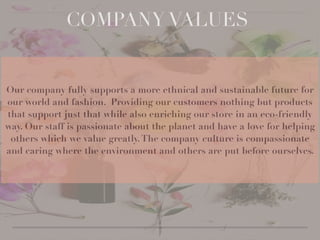 Our company fully supports a more ethnical and sustainable future for
our world and fashion. Providing our customers nothing but products
that support just that while also enriching our store in an eco-friendly
way. Our staff is passionate about the planet and have a love for helping
others which we value greatly.The company culture is compassionate
and caring where the environment and others are put before ourselves.
COMPANY VALUES
 