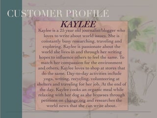 !
!
!
!
!
!
!
!
!
!
!
!
!
!
!
!
!
!
!
!
!
!
!
!
	

!
!
!
!
!
!
!
!
!
CUSTOMER PROFILE
KAYLEEKaylee is a 25 year old journalist/blogger who
loves to write about world issues. She is
constantly busy researching, traveling and
exploring. Kaylee is passionate about the
world she lives in and through her writing
hopes to inﬂuence others to feel the same. To
match her compassion for the environment
and others, Kaylee loves to shop at stores that
do the same. Day-to-day activities include
yoga, writing, recycling, volunteering at
shelters and traveling for her job. At the end of
the day, Kaylee cooks an organic meal while
relaxing with her dog as she browses through
petitions on change.org and researches the
world news that she can write about.
 