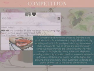 COMPETITION
A competitor that resembles closely to EkoStyle is the
ethnically fashion forward company, Helpsy. Helpsy’s visually
appealing and fashion forward products brings in customers
while continuing to have an ethical and environmentally
conscious mission toward the fashion industry.The main
concept of EkoStyle falls closely in line with Helpsy by
providing stylish, unique products with an eco-conscious make
up. However, Helpsy’s price points run a little higher than
EkoStyle and our company offers customers to donate the
proﬁts of their sale to the charity of their choice.
 